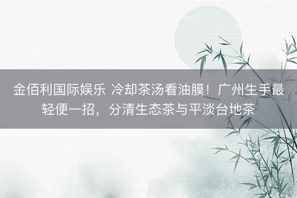 金佰利国际娱乐 冷却茶汤看油膜！广州生手最轻便一招，分清生态茶与平淡台地茶
