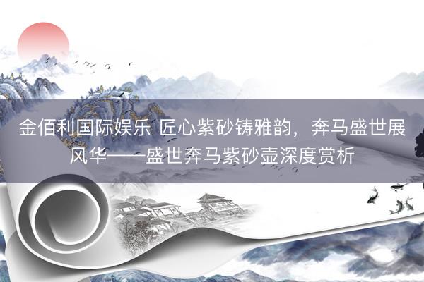 金佰利国际娱乐 匠心紫砂铸雅韵，奔马盛世展风华——盛世奔马紫砂壶深度赏析