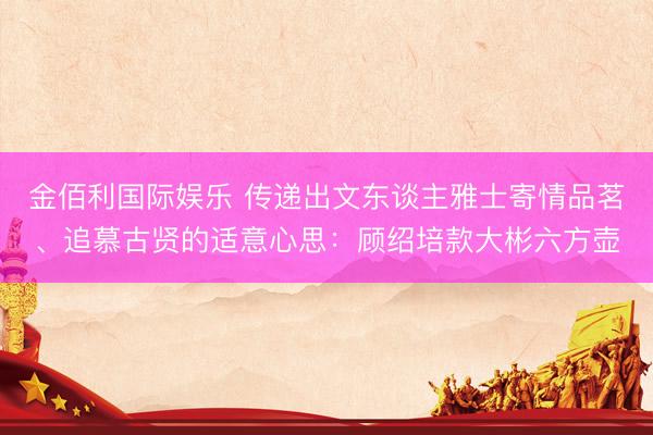 金佰利国际娱乐 传递出文东谈主雅士寄情品茗、追慕古贤的适意心思：顾绍培款大彬六方壶
