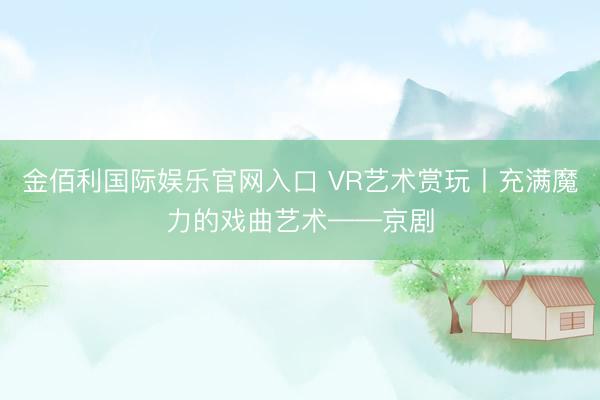 金佰利国际娱乐官网入口 VR艺术赏玩丨充满魔力的戏曲艺术——京剧