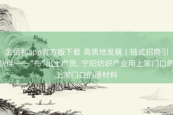金佰利app官方版下载 高质地发展丨链式招商引来上游伙伴——“布”出土产货， 宁阳纺织产业用上家门口的原材料