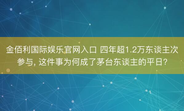 金佰利国际娱乐官网入口 四年超1.2万东谈主次参与， 这件事为何成了茅台东谈主的平日?