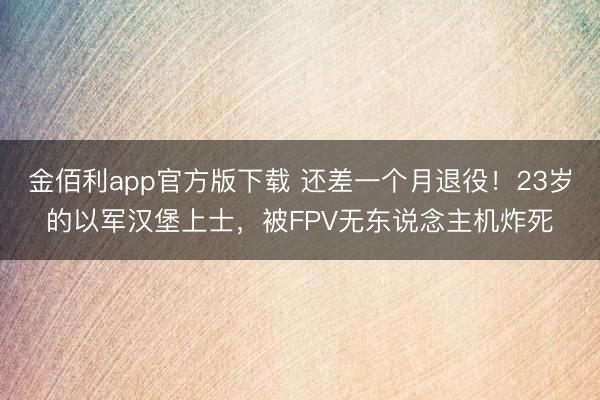 金佰利app官方版下载 还差一个月退役！23岁的以军汉堡上士，被FPV无东说念主机炸死
