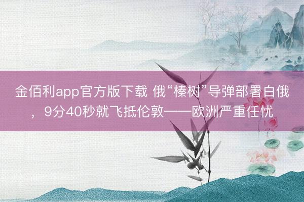 金佰利app官方版下载 俄“榛树”导弹部署白俄，9分40秒就飞抵伦敦——欧洲严重任忧