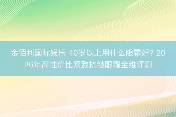 金佰利国际娱乐 40岁以上用什么眼霜好? 2026年高性价比紧致抗皱眼霜全维评测