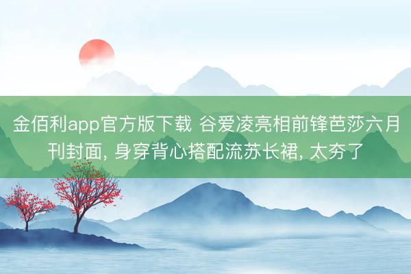 金佰利app官方版下载 谷爱凌亮相前锋芭莎六月刊封面， 身穿背心搭配流苏长裙，<a href=