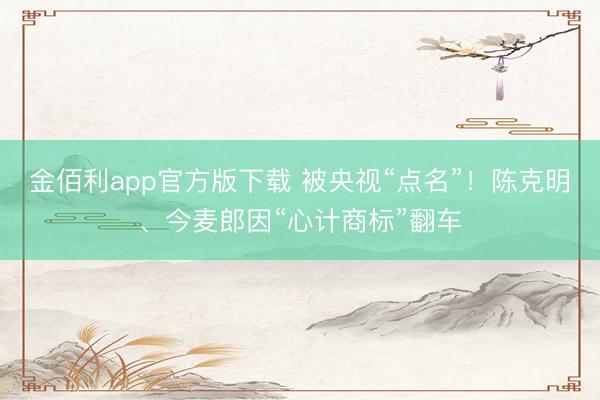 金佰利app官方版下载 被央视“点名”！陈克明、今麦郎因“心计商标”翻车