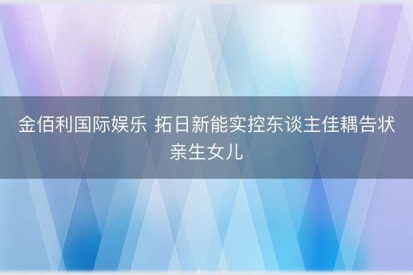金佰利国际娱乐 拓日新能实控东谈主佳耦告状亲生女儿