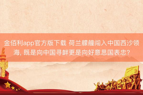 金佰利app官方版下载 荷兰艨艟闯入中国西沙领海， 既是向中国寻衅更是向好意思国表忠?