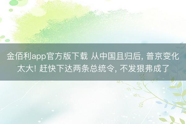 金佰利app官方版下载 从中国且归后， 普京变化太大! 赶快下达两条总统令， 不发狠弗成了