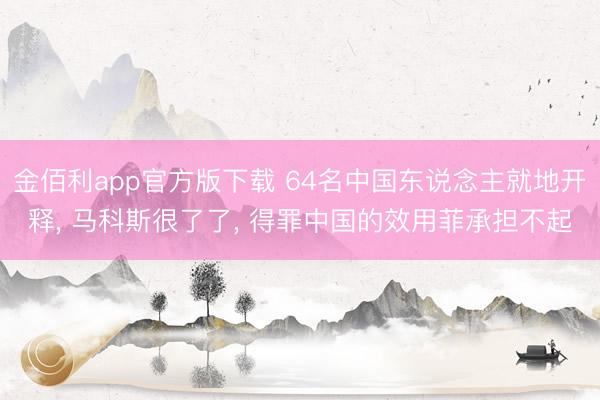 金佰利app官方版下载 64名中国东说念主就地开释， 马科斯很了了， 得罪中国的效用菲承担不起