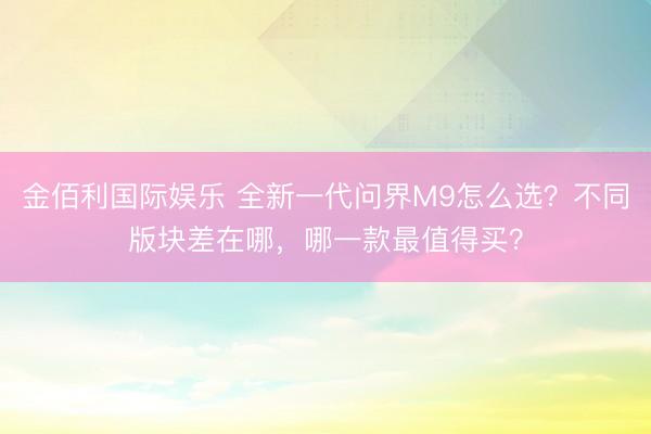 金佰利国际娱乐 全新一代问界M9怎么选？不同版块差在哪，哪一款最值得买？