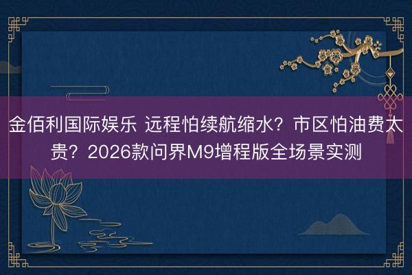 金佰利国际娱乐 远程怕续航缩水？市区怕油费太贵？2026款问界M9增程版全场景实测