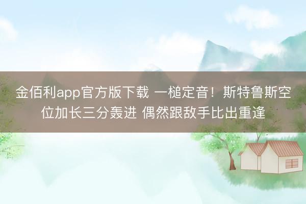 金佰利app官方版下载 一槌定音！斯特鲁斯空位加长三分轰进 偶然跟敌手比出重逢