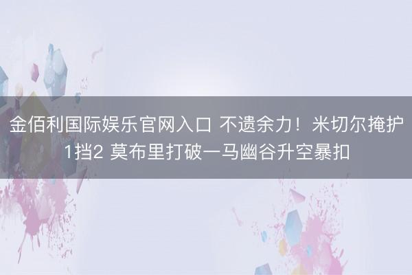 金佰利国际娱乐官网入口 不遗余力！米切尔掩护1挡2 莫布里打破一马幽谷升空暴扣