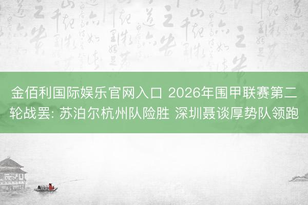 金佰利国际娱乐官网入口 2026年围甲联赛第二轮战罢: 苏泊尔杭州队险胜 深圳聂谈厚势队领跑