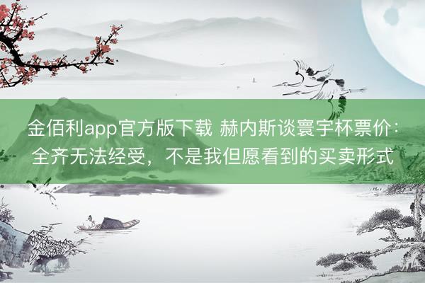 金佰利app官方版下载 赫内斯谈寰宇杯票价：全齐无法经受，不是我但愿看到的买卖形式