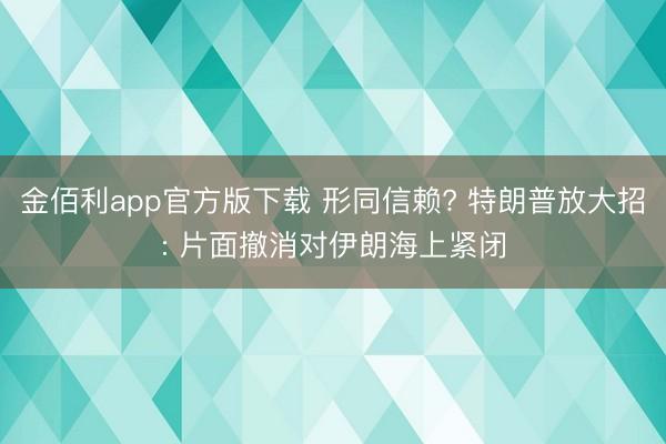 金佰利app官方版下载 形同信赖? 特朗普放大招: 片面撤消对伊朗海上紧闭