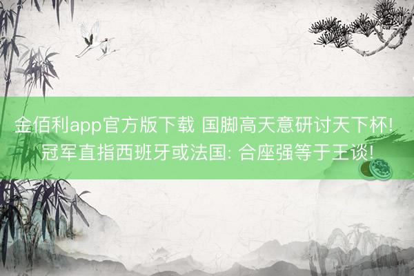 金佰利app官方版下载 国脚高天意研讨天下杯! 冠军直指西班牙或法国: 合座强等于王谈!