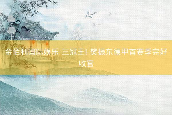 金佰利国际娱乐 三冠王! 樊振东德甲首赛季完好收官
