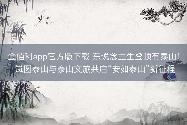金佰利app官方版下载 东说念主生登顶有泰山! 岚图泰山与泰山文旅共启“安如泰山”新征程