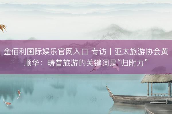 金佰利国际娱乐官网入口 专访丨亚太旅游协会黄顺华：畴昔旅游的关键词是“归附力”