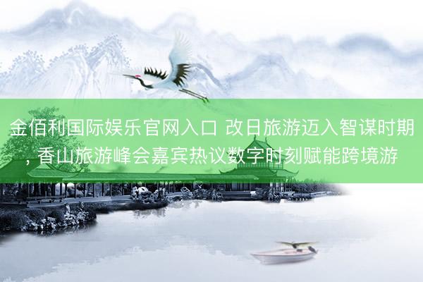 金佰利国际娱乐官网入口 改日旅游迈入智谋时期， 香山旅游峰会嘉宾热议数字时刻赋能跨境游