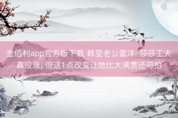 金佰利app官方版下载 韩莹老公雷洋: 莎莎工夫真没涨， 但这1点改变让她比大满贯还可怕