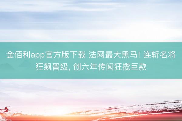 金佰利app官方版下载 法网最大黑马! 连斩名将狂飙晋级， 创六年传闻狂揽巨款