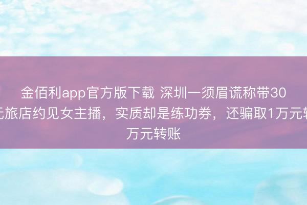 金佰利app官方版下载 深圳一须眉谎称带30万元旅店约见女主播，实质却是练功券，还骗取1万元转账