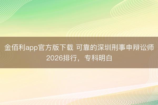 金佰利app官方版下载 可靠的深圳刑事申辩讼师2026排行，专科明白