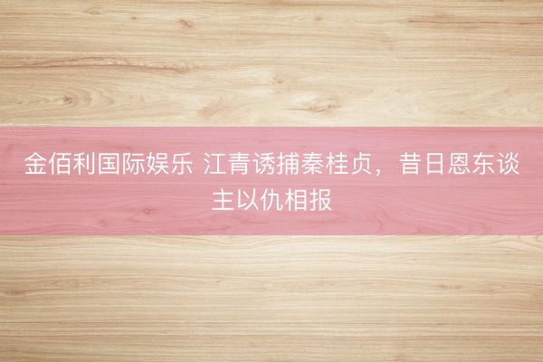 金佰利国际娱乐 江青诱捕秦桂贞，昔日恩东谈主以仇相报