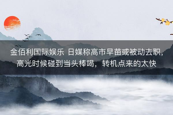 金佰利国际娱乐 日媒称高市早苗或被动去职，高光时候碰到当头棒喝，转机点来的太快