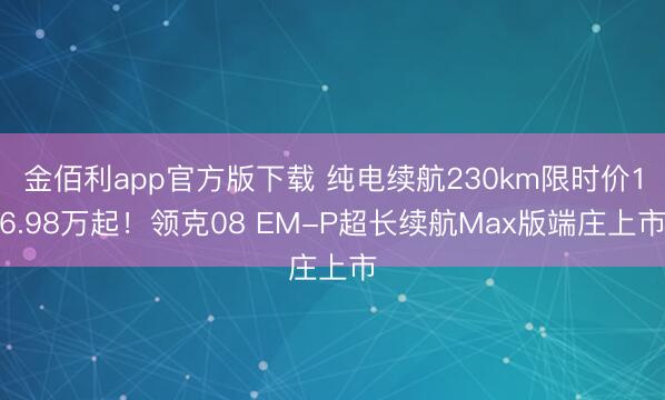 金佰利app官方版下载 纯电续航230km限时价16.98万起！领克08 EM-P超长续航Max版端庄上市
