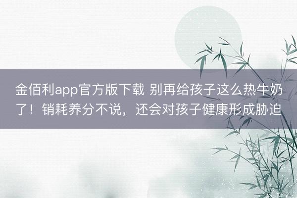 金佰利app官方版下载 别再给孩子这么热牛奶了！销耗养分不说，还会对孩子健康形成胁迫