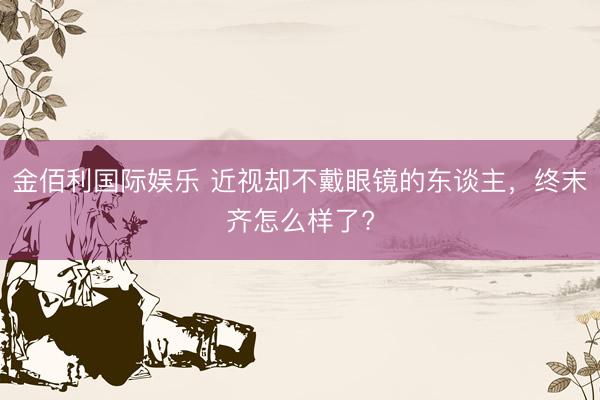 金佰利国际娱乐 近视却不戴眼镜的东谈主，终末齐怎么样了?
