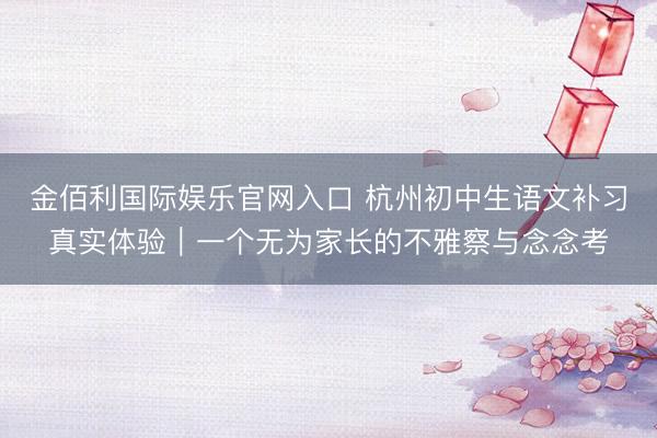 金佰利国际娱乐官网入口 杭州初中生语文补习真实体验｜一个无为家长的不雅察与念念考