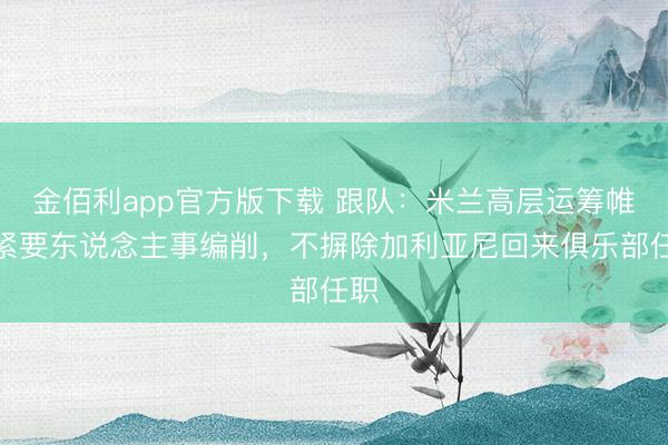 金佰利app官方版下载 跟队：米兰高层运筹帷幄紧要东说念主事编削，不摒除加利亚尼回来俱乐部任职