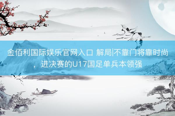 金佰利国际娱乐官网入口 解局|不靠门将靠时尚，进决赛的U17国足单兵本领强