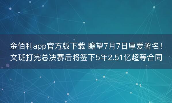 金佰利app官方版下载 瞻望7月7日厚爱署名！文班打完总决赛后将签下5年2.51亿超等合同