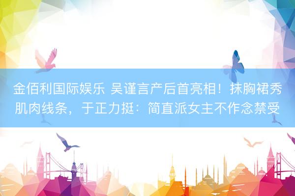 金佰利国际娱乐 吴谨言产后首亮相！抹胸裙秀肌肉线条，于正力挺：简直派女主不作念禁受