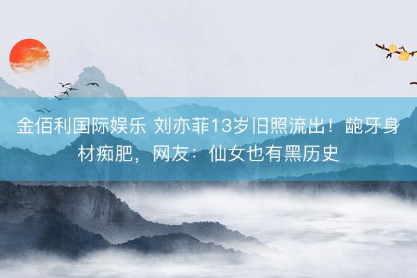 金佰利国际娱乐 刘亦菲13岁旧照流出！龅牙身材痴肥，网友：仙女也有黑历史