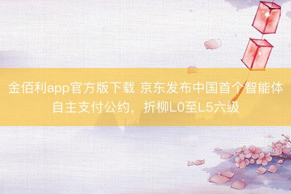 金佰利app官方版下载 京东发布中国首个智能体自主支付公约，折柳L0至L5六级