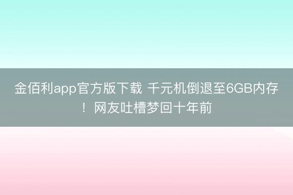 金佰利app官方版下载 千元机倒退至6GB内存!网友吐槽梦回十年前