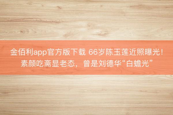 金佰利app官方版下载 66岁陈玉莲近照曝光！素颜吃斋显老态，曾是刘德华“白蟾光”