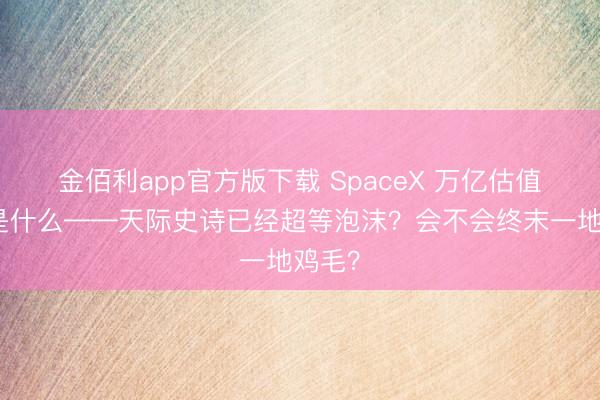 金佰利app官方版下载 SpaceX 万亿估值卖的是什么——天际史诗已经超等泡沫？会不会终末一地鸡毛？