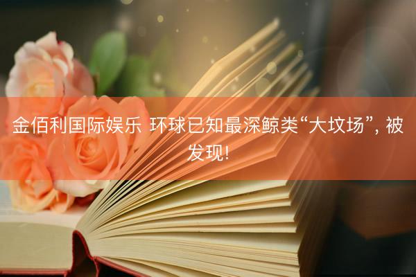 金佰利国际娱乐 环球已知最深鲸类“大坟场”, 被发现!