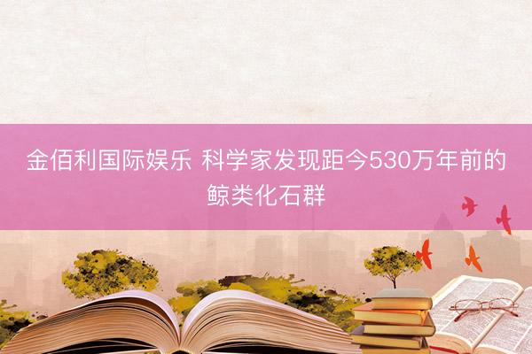金佰利国际娱乐 科学家发现距今530万年前的鲸类化石群
