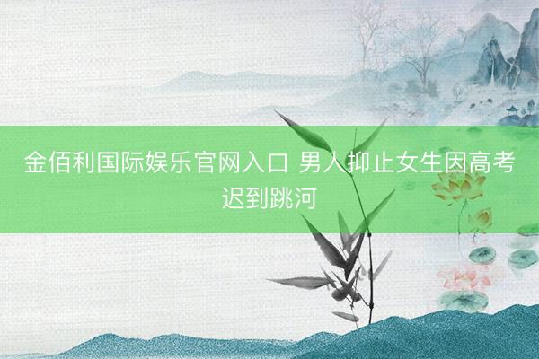 金佰利国际娱乐官网入口 男人抑止女生因高考迟到跳河