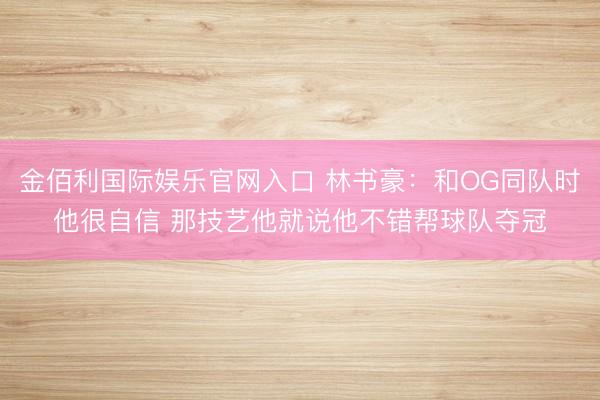 金佰利国际娱乐官网入口 林书豪:和OG同队时他很自信 那技艺他就说他不错帮球队夺冠